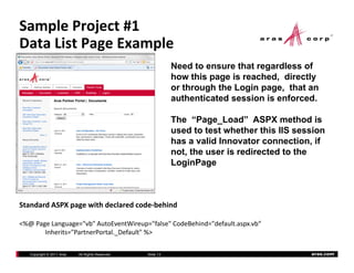 Sample Project #1
Data List Page Example
            g      p
                                                             Need to ensure that regardless of
                                                             how this page is reached, directly
                                                             or th
                                                                through the Login page, that an
                                                                      h th L i           th t
                                                             authenticated session is enforced.

                                                             The “Page Load” ASPX method is
                                                                    Page_Load
                                                             used to test whether this IIS session
                                                             has a valid Innovator connection, if
                                                             not, the user is redirected to the
                                                             LoginPage



Standard ASPX page with declared code‐behind

<%@ Page Language="vb" AutoEventWireup="false" CodeBehind="default.aspx.vb“
<%@ Page Lang age " b" A toE entWire p "false" CodeBehind "defa lt asp b“
       Inherits="PartnerPortal._Default" %>

   Copyright © 2011 Aras   All Rights Reserved.   Slide 13                                    aras.com
 