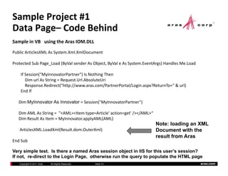 Sample Project #1
Data Page– Code Behind
       g
Sample in VB   using the Aras IOM.DLL

Public ArticlesXML As System.Xml.XmlDocument

Protected Sub Page_Load (ByVal sender As Object, ByVal e As System.EventArgs) Handles Me.Load

    If Session("MyInnovatorPartner") Is Nothing Then
       Dim url As String = Request.Url.AbsoluteUri
       Response.Redirect("http://www.aras.com/PartnerPortal/Login.aspx?ReturnTo=" & url)
    End If

   Dim MyInnovator As Innovator = Session("MyInnovatorPartner")

   Dim AML As String =  "<AML><Item type=Article' action=get' /></AML>“
   Dim Result As Item = MyInnovator.applyAML(AML)
                                                                          Note: loading an XML
   ArticlesXML.LoadXml(Result.dom.OuterXml)                               Document with the
                                                                          result from Aras
End Sub

Very simple test. Is there a named Aras session object in IIS for this user’s session?
If not, re-direct to the Login Page, otherwise run the query to populate the HTML page
   Copyright © 2011 Aras   All Rights Reserved.   Slide 14                                      aras.com
 