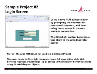 Sample Project #2
Login Screen
  g
                                                           Using native PLM authentication
                                                           by prompting the end-user for
                                                                            end user
                                                           username/password, and then
                                                           using these values in the web
                                                           services connection.

                                                           The Silverlight control becomes a
                                                           true client to the Aras Innovator
                                                           server.



NOTE:             the Aras IOM.DLL is not used in a Silverlight Project

The event model in Silverlight is asynchronous (UI stays active while Web
                           g        y          (       y
Services requests are pending), so all access to the Innovator Server was made
using HttpWebRequest objects.
 Copyright © 2011 Aras   All Rights Reserved.   Slide 17                                aras.com
 