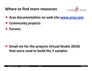 Where to find more resources
    Aras documentation on web site www.aras.com
    Community projects 
    C     i      j
    Forums



    Email me for the projects (Visual Studio 2010) 
    that were used to build the 2 samples


 Copyright © 2011 Aras   All Rights Reserved.   Slide 20   aras.com
 