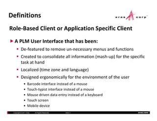 Definitions
Role‐Based Client or Application Specific Client
  A PLM User Interface that has been:
          De‐featured to remove un‐necessary menus and functions
          Created to consolidate all information (mash‐up) for the specific 
          task at hand
          Localized (time zone and language)
              li d ( i           dl        )
          Designed ergonomically for the environment of the user
              •   Barcode interface instead of a mouse
                  Barcode interface instead of a mouse
              •   Touch‐typist interface instead of a mouse
              •   Mouse driven data entry instead of a keyboard
              •   Touch screen
              •   Mobile device
 Copyright © 2011 Aras   All Rights Reserved.   Slide 3                aras.com
 