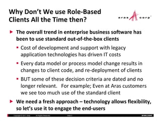 Why Don’t We use Role‐Based 
Clients All the Time then?
    The overall trend in enterprise business software has 
    been to use standard out‐of‐the‐box clients
    been to use standard out of the box clients
         Cost of development and support with legacy 
         application technologies has driven IT costs 
         application technologies has driven IT costs
         Every data model or process model change results in 
         changes to client code, and re‐deployment of clients
         changes to client code and re deployment of clients
         BUT some of these decision criteria are dated and no 
         longer relevant.   For example; Even at Aras customers 
         longer relevant For example; Even at Aras customers
         we see too much use of the standard client
    We need a fresh approach – technology allows flexibility,  
    We need a fresh approach technology allows flexibility
    so let’s use it to engage the end‐users
 Copyright © 2011 Aras   All Rights Reserved.   Slide 5      aras.com
 