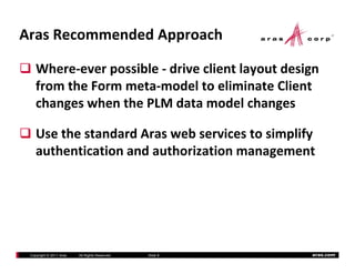 Aras Recommended Approach

    Where‐ever possible ‐ drive client layout design 
    from the Form meta‐model to eliminate Client 
    from the Form meta model to eliminate Client
    changes when the PLM data model changes

    Use the standard Aras web services to simplify 
    authentication and authorization management
    authentication and authorization management




 Copyright © 2011 Aras   All Rights Reserved.   Slide 9   aras.com
 