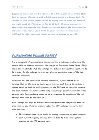 I R P & P P P P a g e | 2
Suppose an investor can earn 6% interest with a dollar deposit in the United States
bank; or can earn 4% interest with a British pound deposit in a London bank. The
investor can earn greater interest income by keeping funds in dollars and, therefore,
one might expect all of his funds to flow to US banks. However, exchange rate
expectations also come into play. Suppose the investor expects the British pound to
appreciate at the rate of 2% in terms of dollar. That investor would then be
indifferent to either investment choices, as both are expected to earn 6%.
It’s a component of some economic theories and it’s a technique to determine the
relative value of different currencies. The concept of Purchasing Power Parity (PPP)
allows one to estimate what the exchange rate between two countries would have to
be in order for the exchange to be at par with the purchasing power of the two
countries’ currencies.
Using PPP rate for hypothetical currency conversions, a given amount of one
currency thus has the same purchasing power whether used directly to purchase a
market basket of goods or used to convert at the PPP rate to the other currency
and then purchase the market basket using the currency. Observed deviations of the
exchange rate from purchasing power parity are measured by deviation of the real
exchange rate from its PPP value of 1.
PPP exchange rate helps to minimise misleading international comparisons that can
arise with the use of market exchange rates. The PPP exchange rate serves two
main functions:
 PPP exchange rates can be useful for making comparisons between countries.
 Over a period of years, exchange rates do tend to move in the general
direction of the PPP exchange rate.
 