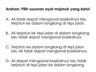 Arahan: Pilih susunan ayat majmuk yang betul

A. Ali tidak dapat mengawal basikalnya lalu
   terjatuh ke dalam longkang di tepi jalan.

B. Ali terjatuh ke tepi jalan di dalam longkang
   lalu tidak dapat mengawal basikalnya.

C. Terjatuh ke dalam longkang di tepi jalan
   lalu Ali tidak dapat mengawal basikalnya.

D. Ali dapat mengawal basikalnya lalu tidak
   terjatuh di tepi jalan ke dalam longkang.
 