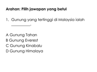 Arahan: Pilih jawapan yang betul

1. Gunung yang tertinggi di Malaysia ialah
   __________.

A Gunung Tahan
B Gunung Everest
C Gunung Kinabalu
D Gunung Himalaya
 