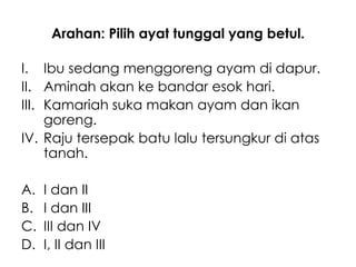 Arahan: Pilih ayat tunggal yang betul.

I. Ibu sedang menggoreng ayam di dapur.
II. Aminah akan ke bandar esok hari.
III. Kamariah suka makan ayam dan ikan
     goreng.
IV. Raju tersepak batu lalu tersungkur di atas
     tanah.

A.   I dan II
B.   I dan III
C.   III dan IV
D.   I, II dan III
 