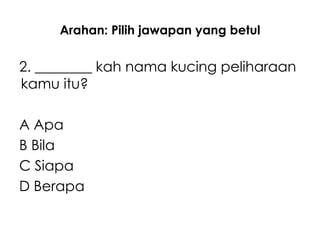 Arahan: Pilih jawapan yang betul

2. ________ kah nama kucing peliharaan
kamu itu?

A Apa
B Bila
C Siapa
D Berapa
 