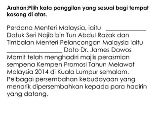 Arahan:Pilih kata panggilan yang sesuai bagi tempat
kosong di atas.

Perdana Menteri Malaysia, iaitu _____________
Datuk Seri Najib bin Tun Abdul Razak dan
Timbalan Menteri Pelancongan Malaysia iaitu
__________________ Dato Dr. James Dawos
Mamit telah menghadiri majlis perasmian
sempena Kempen Promosi Tahun Melawat
Malaysia 2014 di Kuala Lumpur semalam.
Pelbagai persembahan kebudayaan yang
menarik dipersembahkan kepada para hadirin
yang datang.
 