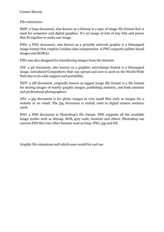 Conner Murray


File extensions:

BMP: a bmp document, also known as a bitmap is a type of image file format that is
used for computer and digital graphics. It’s an image of lots of tiny bits and pieces
that fit together to make one image.

PNG: a PNG document, also known as a portable network graphic is a bitmapped
image format that employs lossless data compression. A PNG supports palette based
images and RGB(A).

PNG was also designed for transferring images from the internet.

GIF: a gif document, also known as a graphics interchange format is a bitmapped
image, introduced CompuServe that was spread and now is used on the World Wide
Web due to its wide support and portability.

TIFF: a tiff document, originally known as tagged image file format is a file format
for storing images of mainly graphic images, publishing industry, and both amateur
and professional photographers.

JPG: a jpg document is for photo images in very small files such as images for a
website or an email. The jpg document is mainly used in digital camera memory
cards

PSD: a PSD document is Photoshop’s file format. PSD supports all the available
image modes such as bitmap, RGB, grey scale, duotone and others. Photoshop can
convert PSD files into other formats such as bmp, PNG, jpg and tiff.




Graphic file extensions and which ones would for end use
 