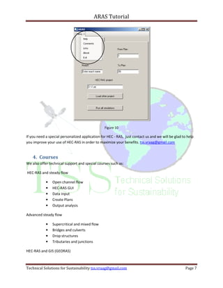 ARAS Tutorial




                                                 Figure 10

If you need a special personalized application for HEC - RAS, just contact us and we will be glad to help
you improve your use of HEC-RAS in order to maximize your benefits. tss.vraag@gmail.com


    4. Courses
We also offer technical support and special courses such as:

HEC-RAS and steady flow

            •   Open channel flow
            •   HEC-RAS GUI
            •   Data input
            •   Create Plans
            •   Output analysis

Advanced steady flow

            •   Supercritical and mixed flow
            •   Bridges and culverts
            •   Drop structures
            •   Tributaries and junctions

HEC-RAS and GIS (GEORAS)



Technical Solutions for Sustainability tss.vraag@gmail.com                                         Page 7
 