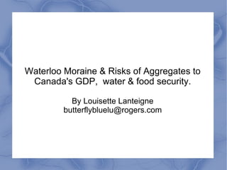 Waterloo Moraine & Risks of Aggregates to
Canada's GDP, water & food security.
By Louisette Lanteigne
butterflybluelu@rogers.com
 