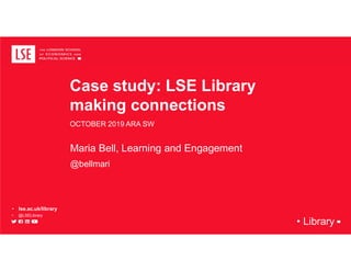 • Library
Case study: LSE Library
making connections
OCTOBER 2019 ARA SW
Maria Bell, Learning and Engagement
@bellmari
• lse.ac.uk/library
• @LSELibrary
 