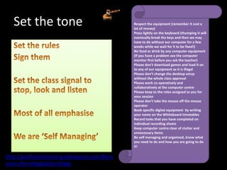 Set the tone                                Respect the equipment (remember it cost a
                                               lot of money)
                                               Press lightly on the keyboard (thumping it will
                                               eventually break the keys and then we may
                                               have to do without our computer for a few
                                               weeks while we wait for it to be fixed!)
                                               No food or drink by any computer equipment
                                               (If you have a problem see the computer
                                               monitor first before you ask the teacher)
                                               Please don’t download games and load it on
                                               to any of our equipment as it is illegal
                                               Please don’t change the desktop setup
                                               without the whole class approval
                                               Please work co-operatively and
                                               collaboratively at the computer centre
                                               Please keep to the roles assigned to you for
                                               your session
                                               Please don’t take the mouse off the mouse
                                               operator
                                               Book specific digital equipment by writing
                                               your name on the Whiteboard timetables
                                               Record tasks that you have completed on
                                               individual recording sheets
                                               Keep computer centre clear of clutter and
                                               unnecessary items
                                               Be self managing and organised, know what
                                               you need to do and how you are going to do
                                               it!

http://puttheeinlearning.wikispaces.com/Reso
urces+for+Adaptation+Stage
 