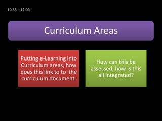 10.55 – 12.00




                Curriculum Areas

       Putting e-Learning into
                                    How can this be
       Curriculum areas, how
                                  assessed, how is this
       does this link to to the
                                     all integrated?
       curriculum document.
 