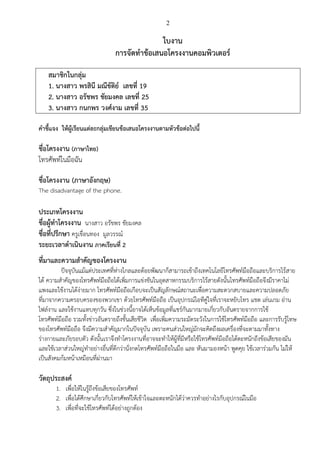 2
ใบงาน
การจัดทาข้อเสนอโครงงานคอมพิวเตอร์
สมาชิกในกลุ่ม
1. นางสาว พรสินี มณีขัติย์ เลขที่ 19
2. นางสาว อรัชพร ชัยมงคล เลขที่ 25
3. นางสาว กนกพร วงศ์งาม เลขที่ 35
คาชี้แจง ให้ผู้เรียนแต่ละกลุ่มเขียนข้อเสนอโครงงานตามหัวข้อต่อไปนี้
ชื่อโครงงาน (ภาษาไทย)
โทรศัพท์ในมือฉัน
ชื่อโครงงาน (ภาษาอังกฤษ)
The disadvantage of the phone.
ประเภทโครงงาน
ชื่อผู้ทาโครงงาน นางสาว อรัชพร ชัยมงคล
ชื่อที่ปรึกษา ครูเขื่อนทอง มูลวรรณ์
ระยะเวลาดาเนินงาน ภาคเรียนที่ 2
ที่มาและความสาคัญของโครงงาน
ปัจจุบันแม้แต่ประเทศที่ห่างไกลและด้อยพัฒนาก็สามารถเข้าถึงเทคโนโลยีโทรศัพท์มือถือและบริการไร้สาย
ได้ ความสาคัญของโทรศัพท์มือถือได้เพิ่มการแข่งขันในอุตสาหกรรมบริการไร้สายดังนั้นโทรศัพท์มือถือจึงมีราคาไม่
แพงและใช้งานได้ง่ายมาก โทรศัพท์มือถือเกือบจะเป็นสัญลักษณ์สถานะเพื่อความสะดวกสบายและความปลอดภัย
ที่มาจากความครอบครองของพวกเขา ด้วยโทรศัพท์มือถือ เป็นอุปกรณ์ไอทีคู่ใจที่เราจะหยิบโทร แชต เล่นเกม อ่าน
ไฟล์งาน และใช้งานแทบทุกวัน ซึ่งในช่วงนี้อาจได้เห็นข้อมูลที่แชร์กันมากมายเกี่ยวกับอันตรายจากการใช้
โทรศัพท์มือถือ รวมทั้งข่าวอันตรายถึงขั้นเสียชีวิต เพื่อเพิ่มความระมัดระวังในการใช้โทรศัพท์มือถือ และการรับรู้โทษ
ของโทรศัพท์มือถือ จึงมีความสาคัญมากในปัจจุบัน เพราะคนส่วนใหญ่มักจะคิดถึงผลเครื่องที่จะตามมาทั้งทาง
ร่างกายและภัยรอบตัว ดังนั้นเราจึงทาโครงงานที่อาจจะทาให้ผู้ที่มีหรือใช้โทรศัพท์มือถือได้ตะหนักถึงข้อเสียของมัน
และใช้เวลาส่วนใหญ่ทาอย่างอื่นที่ดีกว่านั่งกดโทรศัพท์มือถือในมือ และ หันมามองหน้า พูดคุย ใช้เวลาร่วมกัน ไม่ให้
เป็นสังคมก้มหน้าเหมือนที่ผ่านมา
วัตถุประสงค์
1. เพื่อให้ในรู้ถึงข้อเสียของโทรศัพท์
2. เพื่อได้ศึกษาเกี่ยวกับโทรศัพท์ให้เข้าใจและตะหนักได้ว่าควรทาอย่างไรกับอุปกรณ์ในมือ
3. เพื่อที่จะใช้โทรศัพท์ได้อย่างถูกต้อง
 
