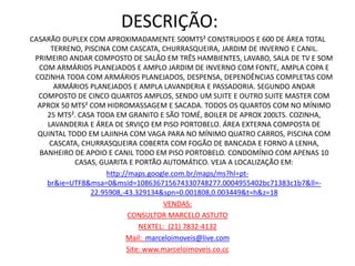 DESCRIÇÃO:
CASARÃO DUPLEX COM APROXIMADAMENTE 500MTS² CONSTRUIDOS E 600 DE ÁREA TOTAL
TERRENO, PISCINA COM CASCATA, CHURRASQUEIRA, JARDIM DE INVERNO E CANIL.
PRIMEIRO ANDAR COMPOSTO DE SALÃO EM TRÊS HAMBIENTES, LAVABO, SALA DE TV E SOM
COM ARMÁRIOS PLANEJADOS E AMPLO JARDIM DE INVERNO COM FONTE, AMPLA COPA E
COZINHA TODA COM ARMÁRIOS PLANEJADOS, DESPENSA, DEPENDÊNCIAS COMPLETAS COM
ARMÁRIOS PLANEJADOS E AMPLA LAVANDERIA E PASSADORIA. SEGUNDO ANDAR
COMPOSTO DE CINCO QUARTOS AMPLOS, SENDO UM SUITE E OUTRO SUITE MASTER COM
APROX 50 MTS² COM HIDROMASSAGEM E SACADA. TODOS OS QUARTOS COM NO MÍNIMO
25 MTS². CASA TODA EM GRANITO E SÃO TOMÉ, BOILER DE APROX 200LTS. COZINHA,
LAVANDERIA E ÁREA DE SRVIÇO EM PISO PORTOBELO. ÁREA EXTERNA COMPOSTA DE
QUINTAL TODO EM LAJINHA COM VAGA PARA NO MÍNIMO QUATRO CARROS, PISCINA COM
CASCATA, CHURRASQUEIRA COBERTA COM FOGÃO DE BANCADA E FORNO A LENHA,
BANHEIRO DE APOIO E CANIL TODO EM PISO PORTOBELO. CONDOMÍNIO COM APENAS 10
CASAS, GUARITA E PORTÃO AUTOMÁTICO. VEJA A LOCALIZAÇÃO EM:
http://maps.google.com.br/maps/ms?hl=pt-
br&ie=UTF8&msa=0&msid=108636715674330748277.0004955402bc71383c1b7&ll=-
22.95908,-43.329134&spn=0.001808,0.003449&t=h&z=18
VENDAS:
CONSULTOR MARCELO ASTUTO
NEXTEL: (21) 7832-4132
Mail: marceloimoveis@live.com
Site: www.marceloimoveis.co.cc
 