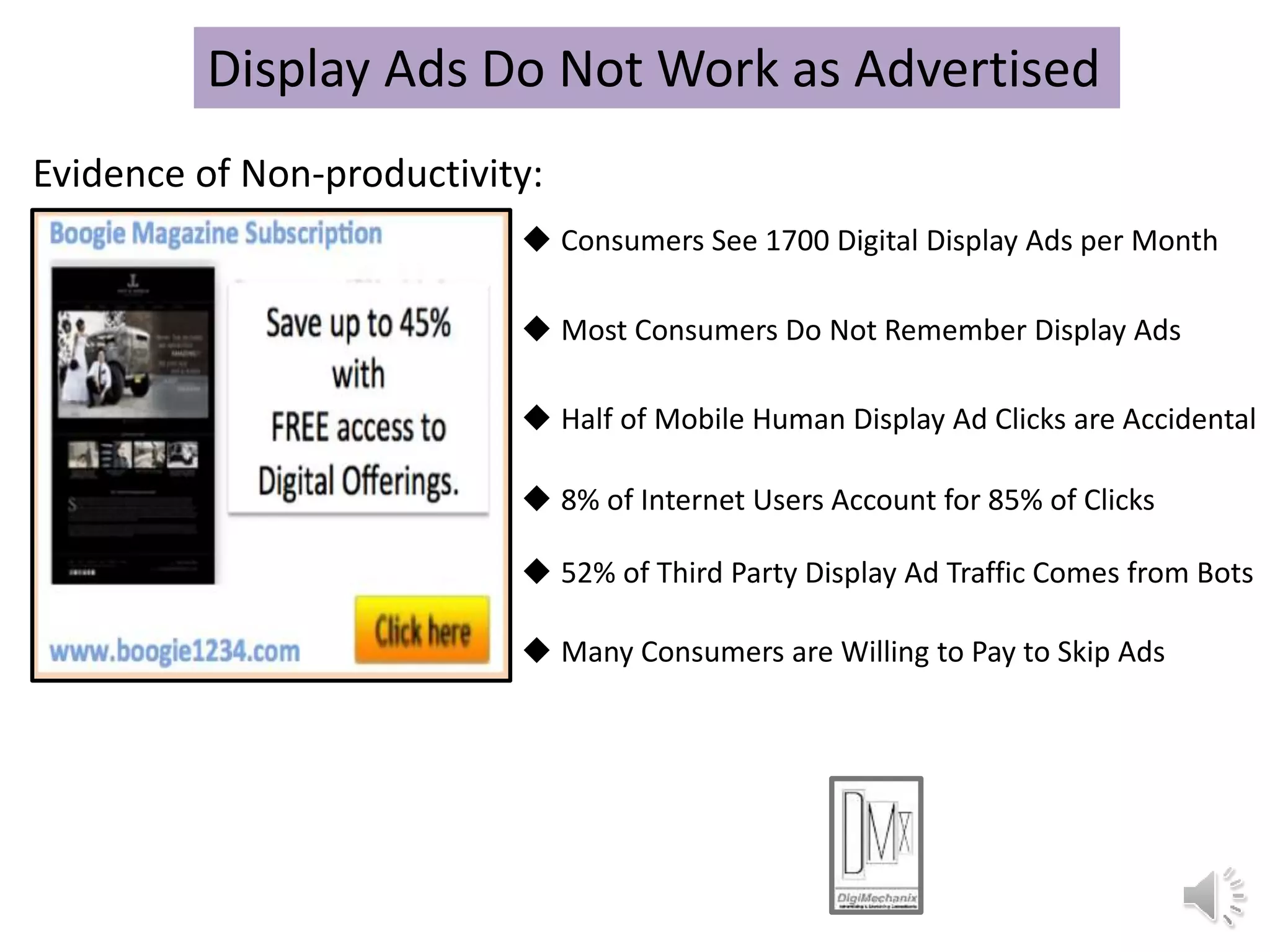  Half of Mobile Human Display Ad Clicks are Accidental
 Consumers See 1700 Digital Display Ads per Month
 8% of Internet Users Account for 85% of Clicks
 52% of Third Party Display Ad Traffic Comes from Bots
Display Ads Do Not Work as Advertised
Evidence of Non-productivity:
 Most Consumers Do Not Remember Display Ads
 Many Consumers are Willing to Pay to Skip Ads
 