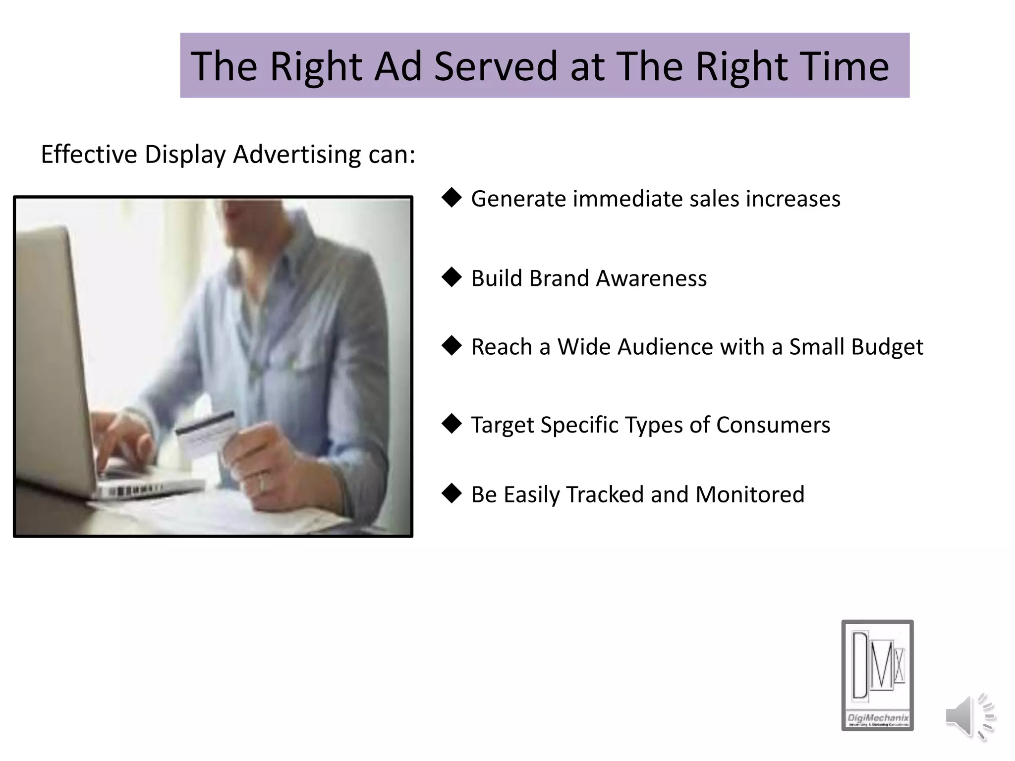 The Right Ad Served at The Right Time
Effective Display Advertising can:
 Generate immediate sales increases
 Build Brand Awareness
 Reach a Wide Audience with a Small Budget
 Target Specific Types of Consumers
 Be Easily Tracked and Monitored
 