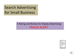 Search Advertising
for Small Business
A Rating and Review for Display Advertising:
FRAUD ALERT
 