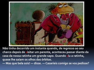 O macaco pendurou-se logo pela cauda na árvore que estava em frente, e começou a balouçar-se e a pular como se estivesse maluquinho.	— Que horror! — exclamou a ratinha vaidosa. — Não deixarias nem um só candeeiro inteiro dentro de casa! Não me casaria contigo, nem que me pagassem!Soltando grandes soluços de tristeza, lá se foi embora o macaco ante a recusa da ratinha vaidosa.