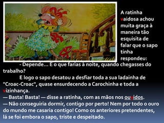 Não tinha decorrido um instante quando, de regresso ao seu charco depois de visitar um parente, aconteceu passar diante da casa da nossa ratinha um grande sapo. Quando viu a ratinha, quase lhe saíam os olhos das órbitas.— Mas que bela sois! — disse. — Casaríeis comigo se vos pedisse?