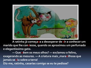 A ratinha vaidosa achou muita graça à maneira tão esquisita de falar que o sapo tinha respondeu:	- Depende... E o que farias à noite, quando chegasses do trabalho?	E logo o sapo desatou a desfiar toda a sua ladainha de "Croac-Croac", quase ensurdecendo a Carochinha e toda a vizinhança.— Basta! Basta! — disse a ratinha, com as mãos nos ouvidos. — Não conseguiria dormir, contigo por perto! Nem por todo o ouro do mundo me casaria contigo! Como os anteriores pretendentes, lá se foi embora o sapo, triste e despeitado.