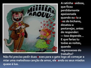 	A ratinha já começava a desesperar de vir a conhecer um marido que lhe conviesse, quando se aproximou um perfumado e elegantíssimo gato.	— Que vêem os meus olhos? — exclamou o felino, exagerando as mesuras. — A criatura mais ,maravilhosa que jamais se viu sobre a terra!Diz-me, ratinha, casarias comigo se eu te pedisse?