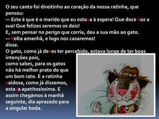 A ratinha vaidosa, que ficou perdidamente apaixonada quando ouviu a voz do bichano, desatou a pestanejar, antes de responder:— Isso depende... E que farias tu todas as noites, quando regressasses do trabalho?Não foi preciso pedir duas vezes para o gato logo ali começar a miar uma melodiosa canção de amor, elevando os seus miados quase à lua.