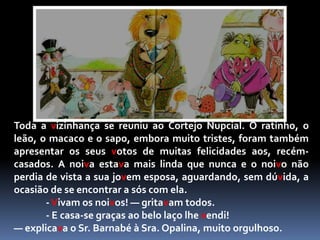 O seu canto foi direitinho ao coração da nossa ratinha, que pensou:— Este é que é o marido que eu estava à espera! Que doce voz a sua! Que felizes seremos os dois!E, sem pensar no perigo que corria, deu a sua mão ao gato.— Volta amanhã, e logo nos casaremos! disse.O gato, como já deves ter percebido, estava longe de ter boas intenções pois, como sabes, para os gatos não há melhor prato do que um bom rato. E a ratinha vaidosa, como já dissemos, estava apetitosíssima. E assim chegámos à manhã seguinte, dia aprazado para a singular boda.