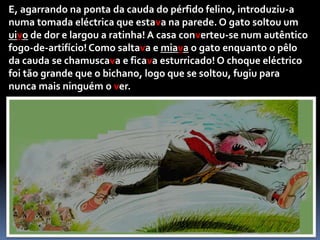 Claro, meu amorzinho! — disse o gato estendendo os braços para a ratinha. — Mas, agora, não vais dar um beijinho ao teu querido esposo?Ela aproximou-se e ficou logo presa nos fortes braços do gato reparando, finalmente, nos seus afiados dentes que pareciam estar a brilhar.	— Até que enfim, valeu a pena esperar! — disse o gato disposto a, logo ali, devorar  a ratinha.Mas eis que, de repente, apareceu o ratinho que se tinha escondido debaixo da cama, pois desconfiava de uma traição deste género por parte do gato. 