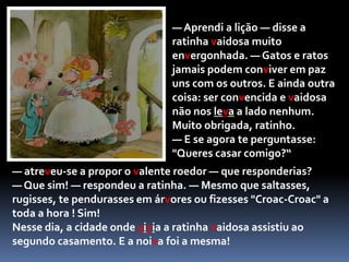 E, agarrando na ponta da cauda do pérfido felino, introduziu-a numa tomada eléctrica que estava na parede. O gato soltou um uivo de dor e largou a ratinha! A casa converteu-se num autêntico fogo-de-artifício! Como saltava e miava o gato enquanto o pêlo da cauda se chamuscava e ficava esturricado! O choque eléctrico foi tão grande que o bichano, logo que se soltou, fugiu para nunca mais ninguém o ver.