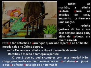 	Todas as manhãs, a ratinha vaidosa varria as escadas de casa, enquanto cantarolava uma canção.	A ratinha gostava de ter a sua casa sempre limpa pois, além de vaidosa, era muito asseada.Estava tão entretida a varrer que quase não reparava na brilhante moeda caída no último degrau.oh! – Exclamou a ratinha. – Hoje é o meu dia de sorte!