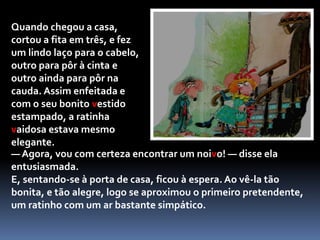 	 O que é que eu podia comprar com esta moeda? Não chega para um doce e muito menos para um vestido novo… já sei o que vou fazer! Vou à loja do Sr. Barnabé!O Sr. Barnabé tinha uma loja de tecidos e de artigos de retrosaria, com estantes cheias de carrinhos de linha de muitas cores, botões, colchetes e fechos. A ratinha vaidosa pousou a moeda sobre o balcão e perguntou:— O que é que me pode vender por esta moeda, Sr. Barnabé?O comerciante pensou um pouco e disse:— Já sei! Acabei agora mesmo de receber uma fita de seda vermelha que é uma maravilha...Mostrou a fita à ratinha que ficou logo encantada com o seu toque suave e a sua bonita cor.— Levo-a! — exclamou toda contente.