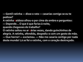 Quando chegou a casa, cortou a fita em três, e fez um lindo laço para o cabelo, outro para pôr à cinta e outro ainda para pôr na cauda. Assim enfeitada e com o seu bonito vestido estampado, a ratinha vaidosa estava mesmo elegante.— Agora, vou com certeza encontrar um noivo! — disse ela entusiasmada.E, sentando-se à porta de casa, ficou à espera. Ao vê-la tão bonita, e tão alegre, logo se aproximou o primeiro pretendente, um ratinho com um ar bastante simpático.