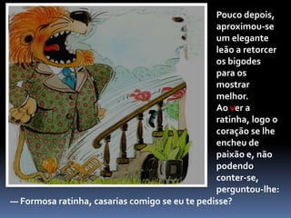 — Gentil ratinha — disse o rato — casarias comigo se eu te pedisse?A ratinha vaidosa olhou-o por cima do ombro e perguntou:— Depende... O que é que farias à noite,quando chegasses do trabalho?O ratinho saltou no ar várias vezes, dando guinchinhos de alegria. A ratinha, ofendida, despediu-o com um gesto de mão.— Que horror! — exclamou. — Não me casaria contigo por nada deste mundo! Lá se foi o ratinho, com o coração destroçado.