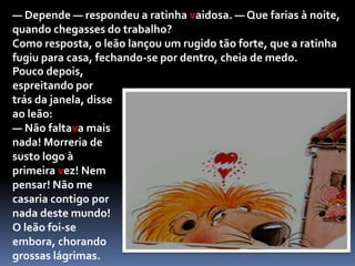 Pouco depois, aproximou-se um elegante leão a retorcer os bigodes para os mostrar melhor.Ao ver a ratinha, logo o coração se lhe encheu de paixão e, não podendo conter-se, perguntou-lhe:— Formosa ratinha, casarias comigo se eu te pedisse?