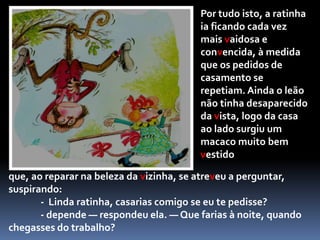 — Depende — respondeu a ratinha vaidosa. — Que farias à noite, quando chegasses do trabalho?Como resposta, o leão lançou um rugido tão forte, que a ratinha fugiu para casa, fechando-se por dentro, cheia de medo. Pouco depois, espreitando por trás da janela, disse ao leão:— Não faltava mais nada! Morreria de susto logo à primeira vez! Nem pensar! Não me casaria contigo por nada deste mundo! O leão foi-se embora, chorando grossas lágrimas.