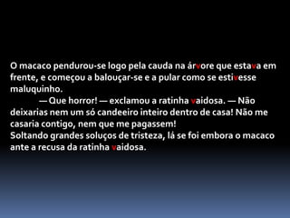 Por tudo isto, a ratinha ia ficando cada vez mais vaidosa e convencida, à medida que os pedidos de casamento se repetiam. Ainda o leão não tinha desaparecido da vista, logo da casa ao lado surgiu um macaco muito bem vestido que, ao reparar na beleza da vizinha, se atreveu a perguntar, suspirando:-  Linda ratinha, casarias comigo se eu te pedisse?- depende — respondeu ela. — Que farias à noite, quando chegasses do trabalho?