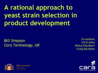 A rational approach to
yeast strain selection in
product development
Bill Simpson
Cara Technology, UK
2009 Convention2009 Convention
October 1-4, 2009October 1-4, 2009
La Quinta Resort & ClubLa Quinta Resort & Club
La Quinta, CaliforniaLa Quinta, California
Co-authors
Chris Giles
Hilary Flockhart
Craig Duckham
 