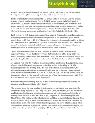 reason? Of course, there is, but not in the manner typically laid down by not a few Christian
theologians, philosophers and apologists in the past three centuries or so.
First, a couple of clarifications are in order. As already hinted at above, the God that is being
referred to here is no other than the God of the Bible, not the generic god of philosophical
abstractions. At the same rate, belief in this God, as it is discussed here, and as the Bible itself
clearly teaches, is more than mere mental assent; a philosophical yes, and nothing more. Rather,
it is a faith that proceeds from having known God personally and savingly (Rom. 10:17; Jn.
17:3), with its moral and spiritual ramifications (Mat. 7:21-27; Eph. 2:8-10; Jas. 2:14-26).
Faith, or belief in God, for that matter, as the Bible puts it, is first a product of, and then a joyous,
humble response to divine revelation specifically narrated in and proclaimed by the biblical
gospel (Rom. 10:17; Mat. 11:25-27). What used to be blurred beforehand, obscured by so thick a
darkness brought about by sin’s secret operation in the human heart and mind, inaccessible to
reason’s investigative arsenal, dreadfully unapproachable because of its inherent holiness, is
suddenly disclosed in broad daylight for the undeserving sinner to behold.
This is beautifully illustrated in the New Testament Scripture in Peter’s answer to Jesus’
question, “Who do you say that I am?” “You are the Christ, the Son of the living God,” was
Peter’s quick reply. About which Jesus was as quick to say that such a confession of faith by this
particular disciple of His was in fact a revelation from His Father in heaven (Mat. 16:15-17).
As a general rule, what this revelation accomplishes at first results into a deep, penetrating sense
of one’s utter sinfulness and unworthiness before God against the backdrop of His life-
threatening holiness and blinding glory. His heart deeply broken by such a realization, the
recipient of this revelation cannot help but confess his sins, and if given the chance to remain
alive, make a resolve to forsake it (e.g., Isa. 6:1-5; Luk, 18:13; 1 Thes. 1:4-9). But no, this is not
faith yet, for what is in view here only reflects the law of God that condemns sinners (Gal. 3:10).
It is rather known for its rightful name: Repentance.
But then there comes something more out of this Divine unveiling that makes it so sweet and
desirable, albeit humbling like no other: Grace!
The repentant sinner has now heard the best of good news: that his sins have been atoned for
once and for all by the death of God’s only Son, Jesus Christ, on the cross, who did not remain
dead but on the third day rose again from the grave, now alive, victorious and glorious for all
eternity! In an instance, he who was “dead in [his] trespasses” is “made alive together with
Christ” (Eph. 2:5). So that he who in his depravity could find no reason to believe because of his
blindness, and no ability to do the same whatsoever because he was lifeless, now confesses his
faith in Jesus, and in Him alone, with unspeakable gladness. He knows he doesn’t deserve this.
Neither can he contribute anything to it. So that even his acts of repenting and believing he can’t
call his own. It is purely a work of grace (Eph. 2:8-9); indeed, wholly a work of God, not a
5
 