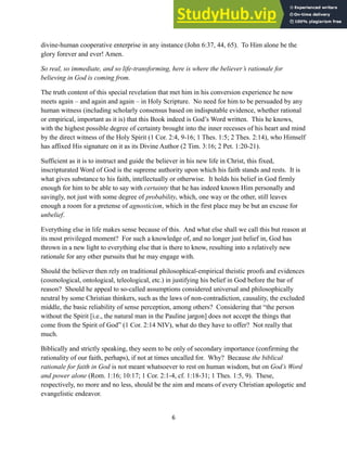 divine-human cooperative enterprise in any instance (John 6:37, 44, 65). To Him alone be the
glory forever and ever! Amen.
So real, so immediate, and so life-transforming, here is where the believer’s rationale for
believing in God is coming from.
The truth content of this special revelation that met him in his conversion experience he now
meets again – and again and again – in Holy Scripture. No need for him to be persuaded by any
human witness (including scholarly consensus based on indisputable evidence, whether rational
or empirical, important as it is) that this Book indeed is God’s Word written. This he knows,
with the highest possible degree of certainty brought into the inner recesses of his heart and mind
by the direct witness of the Holy Spirit (1 Cor. 2:4, 9-16; 1 Thes. 1:5; 2 Thes. 2:14), who Himself
has affixed His signature on it as its Divine Author (2 Tim. 3:16; 2 Pet. 1:20-21).
Sufficient as it is to instruct and guide the believer in his new life in Christ, this fixed,
inscripturated Word of God is the supreme authority upon which his faith stands and rests. It is
what gives substance to his faith, intellectually or otherwise. It holds his belief in God firmly
enough for him to be able to say with certainty that he has indeed known Him personally and
savingly, not just with some degree of probability, which, one way or the other, still leaves
enough a room for a pretense of agnosticism, which in the first place may be but an excuse for
unbelief.
Everything else in life makes sense because of this. And what else shall we call this but reason at
its most privileged moment? For such a knowledge of, and no longer just belief in, God has
thrown in a new light to everything else that is there to know, resulting into a relatively new
rationale for any other pursuits that he may engage with.
Should the believer then rely on traditional philosophical-empirical theistic proofs and evidences
(cosmological, ontological, teleological, etc.) in justifying his belief in God before the bar of
reason? Should he appeal to so-called assumptions considered universal and philosophically
neutral by some Christian thinkers, such as the laws of non-contradiction, causality, the excluded
middle, the basic reliability of sense perception, among others? Considering that “the person
without the Spirit [i.e., the natural man in the Pauline jargon] does not accept the things that
come from the Spirit of God” (1 Cor. 2:14 NIV), what do they have to offer? Not really that
much.
Biblically and strictly speaking, they seem to be only of secondary importance (confirming the
rationality of our faith, perhaps), if not at times uncalled for. Why? Because the biblical
rationale for faith in God is not meant whatsoever to rest on human wisdom, but on God’s Word
and power alone (Rom. 1:16; 10:17; 1 Cor. 2:1-4, cf. 1:18-31; 1 Thes. 1:5, 9). These,
respectively, no more and no less, should be the aim and means of every Christian apologetic and
evangelistic endeavor.
6
 
