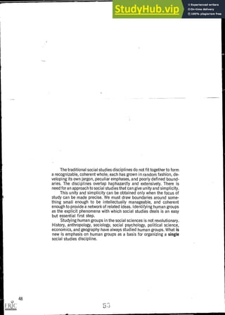 The traditional social studies disciplines do not fit together to form
a recognizable, coherent whole; each has grown in random fashion, de-
veloping its own jargon, peculiar emphases, and poorly defined bound-
aries. The disciplines overlap haphazardly and extensively. There is
need for an approach to social studies that can give unity and simplicity.
This unity and simplicity can be obtained only when the focus of
study can be made precise. We must draw boundaries around some-
thing small enough to be intellectually manageable, and coherent
enough to provide a network of related ideas. Identifying human groups
as the explicit phenomena with which social studies deals is an easy
but essential first step.
Studying human groups in the social sciences is not revolutionary.
History, anthropology, sociology, social psychology, political science,
economics, and geography have always studied human groups. What is
new is emphasis on human groups as a basis for organizing a single
social studies discipline.
48
 