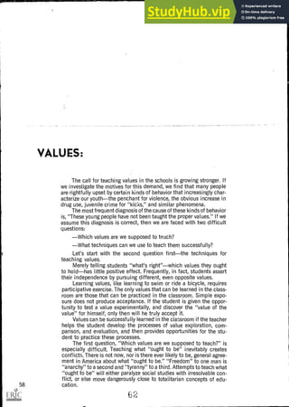 VALUES:
The call for teaching values in the schools is growing stronger. If
we investigate the motives for this demand, we find that many people
are rightfully upset by certain kinds of behavior that increasingly char-
acterize our youththe penchant for violence, the obvious increase in
drug use, juvenile crime for "kicks," and similar phenomena.
The most frequent diagnosis of the cause of these kinds of behavior
is, "These young people have not been taught the proper values." If we
assume this diagnosis is correct, then we are faced with two difficult
questions:
Which values are we supposed to teach?
What techniques can we use to teach them successfully?
Let's start with the second question firstthe techniques for
teaching values.
Merely telling students "what's right"which values they ought
to holdhas little positive effect. Frequently, in fact, students assert
their independence by pursuing different, even opposite values.
Learning values, like learning to swim or ride a bicycle, requires
participative exercise. The only values that can be learned in the class-
room are those that can be practiced in the classroom. Simple expo-
sure does not produce acceptance. If the student is given the oppor-
tunity to test a value experimentally, and discover the "value of the
value" for himself, only then will he truly accept it.
Values can be successfully learned in the classroom if the teacher
helps the student develop the processes of value exploration, com-
parison, and evaluation, and then provides opportunities for the stu-
dent to practice these processes.
The first question, "Which values are we supposed to teach?" is
especially difficult. Teaching what "ought to be" inevitably creates
conflicts. There is not now, nor is there ever likely to be, general agree-
ment in America about what "ought to be." "Freedom" to one man is
"anarchy" to a second and "tyranny" to a third. Attempts to teach what
"ought to be" will either paralyze social studies with irresolvable con-
flict, or else move dangerously close to totalitarian concepts of edu-
58 cation.
62
 