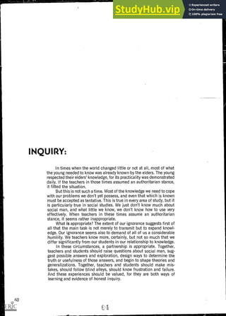 INQUIRY:
In times when the world changed little or not at all, most of what
the young needed to know was already known by the elders. The young
respected their elders' knowledge, for its practicality was demonstrated
daily. If the teachers in those times assumed an authoritarian stance,
it fitted the situation.
But this is not such a time. Most of the knowledge we need to cope
with our problems we don't yet possess, and even that which is known
must be accepted as tentative. This is true in every area of study, but it
is particularly true in social studies. We just don't know much about
social man, and what little we know, we don't know how to use very
effectively. When teachers in these times assume an authoritarian
stance, it seems rather inappropriate.
What is appropriate? The extent of our ignorance suggests first of
all that the main task is not merely to transmit but to expand knowl-
edge. Our ignorance seems also to demand of all of us a considerable
humility. We teachers know more, certainly, but not so much that we
differ significantly from our students in our relationship to knowledge.
In these circumstances, a partnership is appropriate. Together,
teachers and students should raise questions about social man, sug-
gest possible answers and exploration, design ways to determine the
truth or usefulness of those answers, and begin to shape theories and
generalizations. Together, teachers and students should make mis-
takes, should follow blind alleys, should know frustration and failure.
And these experiences should be valued, for they are both ways of
learning and evidence of honest inquiry.
60
 