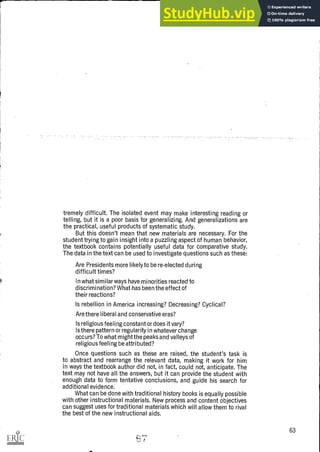 tremely difficult. The isolated event may make interesting reading or
telling, but it is a poor basis for generalizing. And generalizations are
the practical, useful products of systematic study.
But this doesn't mean that new materials are necessary. For the
student trying to gain insight into a puzzling aspect of human behavior,
the textbook contains potentially useful data for comparative study.
The data in the text can be used to investigate questions such as these:
Are Presidents more likely to be re-elected during
difficult times?
In what similar ways have minorities reacted to
discrimination? What has been the effect of
their reactions?
Is rebellion in America increasing? Decreasing? Cyclical?
Are there liberal and conservative eras?
Is religious feeling constant or does it vary?
Is there pattern or regularity in whatever change
occurs? To what might the peaks and valleys of
religious feeling be attributed?
Once questions such as these are raised, the student's task is
to abstract and rearrange the relevant data, making it work for him
in ways the textbook author did not, in fact, could not, anticipate. The
text may not have all the answers, but it can provide the student with
enough data to form tentative conclusions, and guide his search for
additional evidence.
What can be done with traditional history books is equally possible
with other instructional materials. New process and content objectives
can suggest uses for traditional materials which will allow them to rival
the best of the new instructional aids.
63
4V t
 