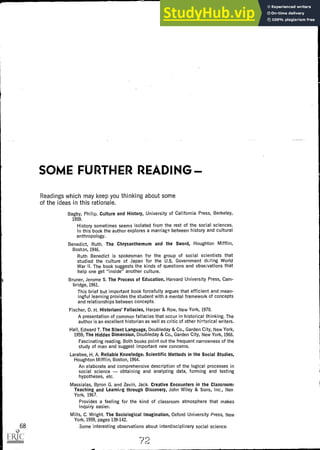 SOME FURTHER READING
Readings which may keep you thinking about some
of the ideas in this rationale.
Bagby, Philip. Culture and History, University of California Press, Berkeley,
1959.
History sometimes seems isolated from the rest of the social sciences.
In this book the author explores a marriage between history and cultural
anthropology.
Benedict, Ruth. The Chrysanthemum and the Sword, Houghton Mifflin,
Boston, 1946.
Ruth Benedict is spokesman for the group of social scientists that
studied the culture of Japan for the U.S. Government during World
War II. The book suggests the kinds of questions and observations that
help one get "inside" another culture.
Bruner, Jerome S. The Process of Education, Harvard University Press, Cam-
bridge, 1961.
This brief but important book forcefully argues that efficient and mean-
ingful learning provides the student with a mental framework of concepts
and relationships between concepts.
Fischer, D. H. Historians' Fallacies, Harper & Row, New York, 1970.
A presentation of common fallacies that occur in historical thinking. The
author is an excellent historian as well as critic of other hiFtorical writers.
Hall, Edward T. The Silent Language, Doubleday & Co., Garden City, New York,
1959; The Hidden Dimension, Doubleday & Co., Garden City, New York, 1966.
Fascinating reading. Both books point out the frequent narrowness of the
study of man and suggest important new concerns.
Larabee, H. A. Reliable Knowledge: Scientific Methods in the Social Studies,
Houghton Mifflin, Boston, 1964.
An elaborate and comprehensive description of the logical processes in
social science obtaining and analyzing data, forming and testing
hypotheses, etc.
Massialas, Byron G. and Zevin, Jack. Creative Encounters in the Classroom:
Teaching and Learning through Discovery, John Wiley & Sons, Inc., Nev,
York, 1967.
Provides a feeling for the kind of classroom atmosphere that makes
inquiry easier.
Mills, C. Wright. The Sociological Imagination, Oxford University Press, New
York, 1959, pages 139-142.
68 Some interesting observations about interdisciplinary social science.
 