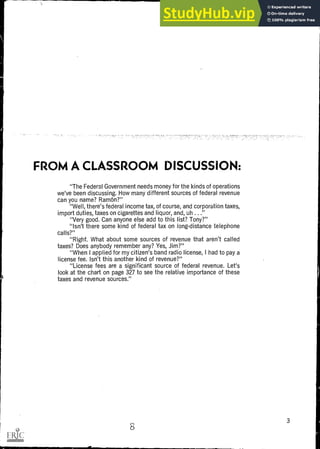 FROM A CLASSROOM DISCUSSION:
"The Federal Government needs money for the kinds of operations
we've been discussing. How many different sources of federal revenue
can you name? Ram On?"
"Well, there's federal income tax, of course, and corporation taxes,
import duties, taxes on cigarettes and liquor, and, uh ..."
"Very good. Can anyone else add to this list? Tony?"
"Isn't there some kind of federal tax on long-distance telephone
calls?"
"Right. What about some sources of revenue that aren't called
taxes? Does anybody remember any? Yes, Jim?"
"When I applied for my citizen's band radio license, I had to pay a
license fee. Isn't this another kind of revenue?"
"License fees are a significant source of federal revenue. Let's
look at the chart on page 327 to see the relative importance of these
taxes and revenue sources."
3
8
 