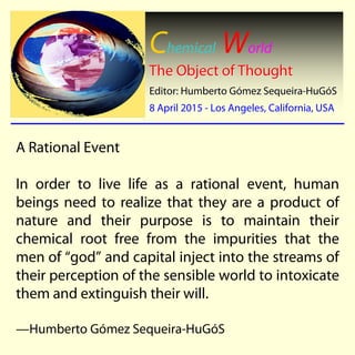 Chemical World
The Object of ThoughtThe Object of Thought
Editor: Humberto GEditor: Humberto Góómez Sequeiramez Sequeira--HuGHuGóóSS
8 April 20158 April 2015 -- Los Angeles, California, USALos Angeles, California, USA
A Rational Event
In order to live life as a rational event, human
beings need to realize that they are a product of
nature and their purpose is to maintain their
chemical root free from the impurities that the
men of “god” and capital inject into the streams of
their perception of the sensible world to intoxicate
them and extinguish their will.
—Humberto Gómez Sequeira-HuGóS
 