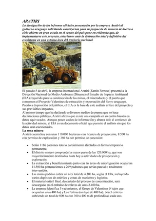 ARATIRI
La divulgación de los informes oficiales presentados por la empresa Aratirí al
gobierno uruguayo solicitando autorización para su propuesta de minería de hierro a
cielo abierto en gran escala en el centro del país pone en evidencia que, de
implementarse este proyecto, estaríamos ante la destrucción total y definitiva del
ecosistema en una extensa área del territorio nacional.




El pasado 5 de abril, la empresa internacional Aratirí (Zamin Ferrous) presentó a la
Dirección Nacional de Medio Ambiente (Dinama) el Estudio de Impacto Ambiental
(EIA) requerido para la construcción de las minas, el mineroducto y el puerto que
componen el Proyecto Valentines de extracción y exportación del hierro uruguayo.
Puesto a disposición del público, el EIA es la base de este análisis crítico del proyecto y
sus previsibles impactos.
Al mismo tiempo que ha declarado a diversos medios de prensa que no hace
declaraciones públicas, Aratirí afirma que existe una campaña en su contra basada en
datos equivocados. Aunque posee vacíos de información y abarca sólo el comienzo de
la actividad minera, el EIA es un documento oficial que permite el análisis sin que los
datos sean cuestionados.
La zona minera
Aratirí cuenta hoy con unas 110.000 hectáreas con licencia de prospección, 8.500 ha
con permiso de exploración y 360 ha con permiso de concesión:

   •   Serán 1186 padrones total o parcialmente afectados en forma temporal o
       permanente.
   •   El distrito minero comprende la mayor parte de las 120.000 ha, que son
       mayoritariamente destinadas hasta hoy a actividades de prospección y
       exploración.
   •   La extracción y beneficiamiento junto con las áreas de amortiguación ocuparían
       11.500 ha pertenecientes a 209 padrones que serían parcial o totalmente
       intervenidos.
   •   Las minas podrían cubrir un área total de 4.300 ha, según el EIA, incluyendo
       varios depósitos de estériles y zonas de maniobra y logística.
   •   El material estéril final, descartado del proceso de concentración, será
       descargado en el embalse de relaves de unas 2.400 ha.
   •   La empresa identifica 5 yacimientos, el Grupo de Valentines (4 tajos que
       ocuparían unas 400 ha) y Las Palmas (un tajo de 400 ha). Son 5 cráteres
       cubriendo un total de 800 ha con 300 a 400 m de profundidad cada uno.
 